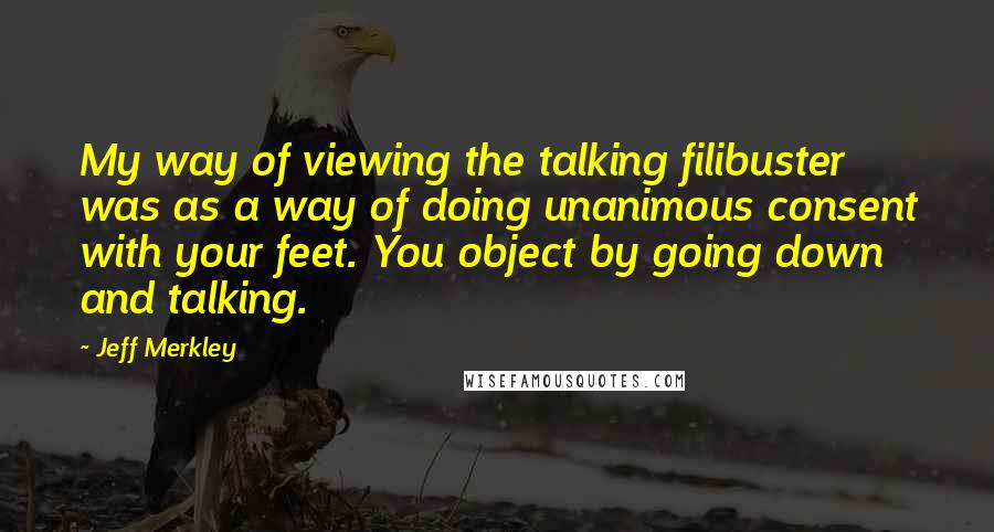 Jeff Merkley Quotes: My way of viewing the talking filibuster was as a way of doing unanimous consent with your feet. You object by going down and talking.