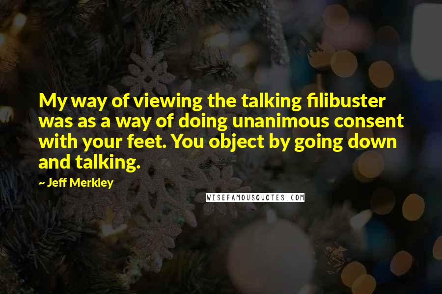 Jeff Merkley Quotes: My way of viewing the talking filibuster was as a way of doing unanimous consent with your feet. You object by going down and talking.