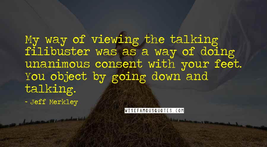 Jeff Merkley Quotes: My way of viewing the talking filibuster was as a way of doing unanimous consent with your feet. You object by going down and talking.