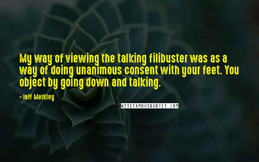 Jeff Merkley Quotes: My way of viewing the talking filibuster was as a way of doing unanimous consent with your feet. You object by going down and talking.