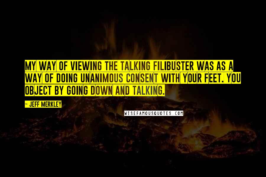 Jeff Merkley Quotes: My way of viewing the talking filibuster was as a way of doing unanimous consent with your feet. You object by going down and talking.