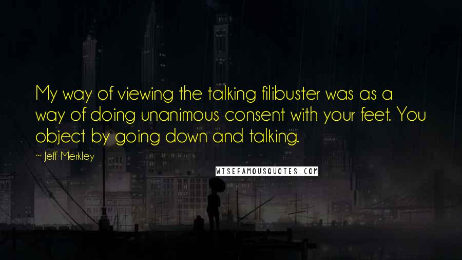 Jeff Merkley Quotes: My way of viewing the talking filibuster was as a way of doing unanimous consent with your feet. You object by going down and talking.