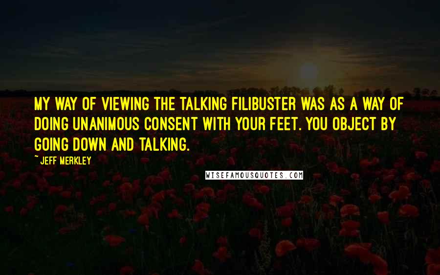 Jeff Merkley Quotes: My way of viewing the talking filibuster was as a way of doing unanimous consent with your feet. You object by going down and talking.