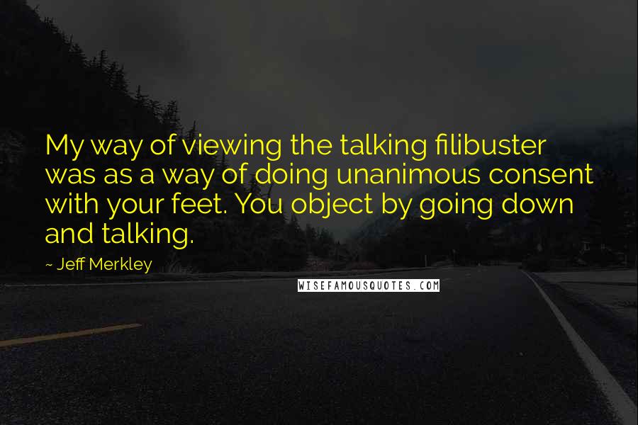 Jeff Merkley Quotes: My way of viewing the talking filibuster was as a way of doing unanimous consent with your feet. You object by going down and talking.