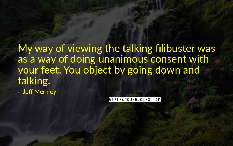 Jeff Merkley Quotes: My way of viewing the talking filibuster was as a way of doing unanimous consent with your feet. You object by going down and talking.