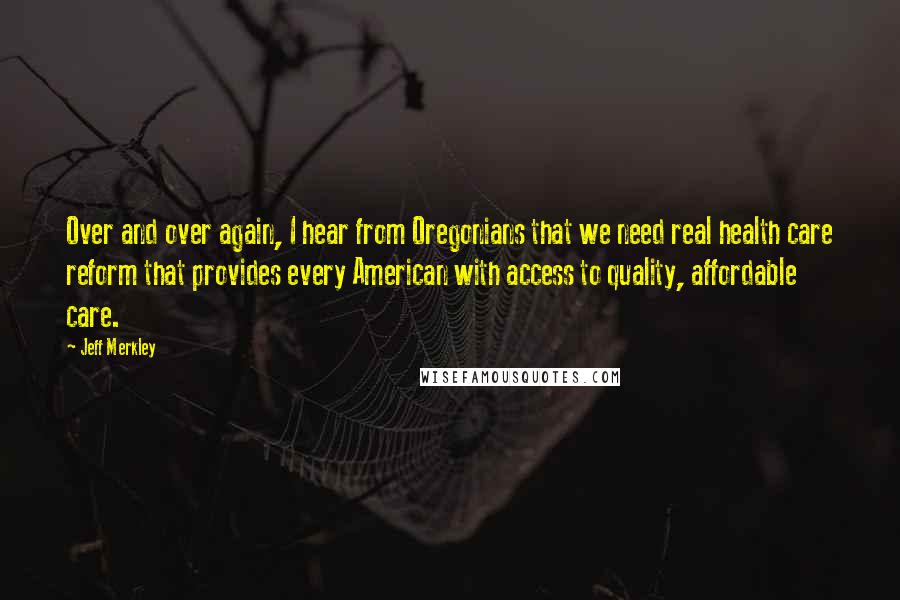 Jeff Merkley Quotes: Over and over again, I hear from Oregonians that we need real health care reform that provides every American with access to quality, affordable care.