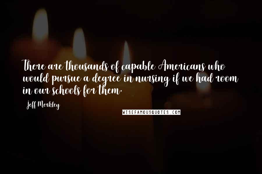 Jeff Merkley Quotes: There are thousands of capable Americans who would pursue a degree in nursing if we had room in our schools for them.