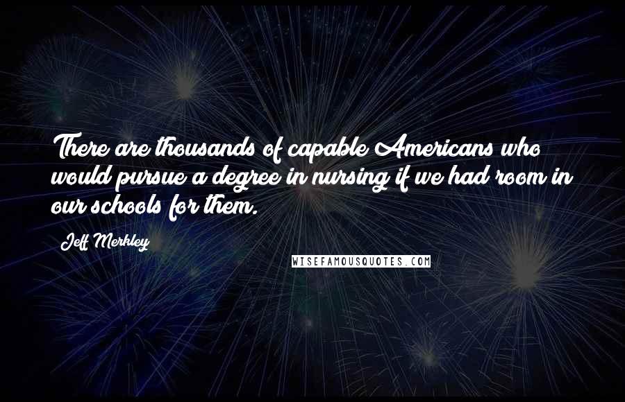 Jeff Merkley Quotes: There are thousands of capable Americans who would pursue a degree in nursing if we had room in our schools for them.