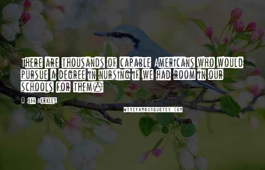 Jeff Merkley Quotes: There are thousands of capable Americans who would pursue a degree in nursing if we had room in our schools for them.