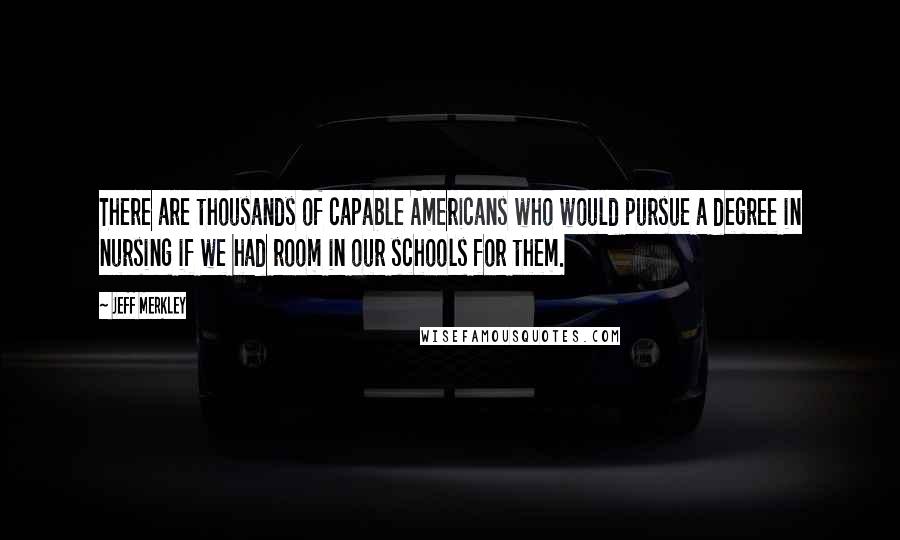 Jeff Merkley Quotes: There are thousands of capable Americans who would pursue a degree in nursing if we had room in our schools for them.