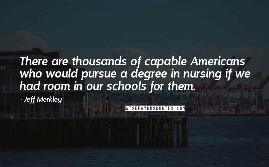 Jeff Merkley Quotes: There are thousands of capable Americans who would pursue a degree in nursing if we had room in our schools for them.