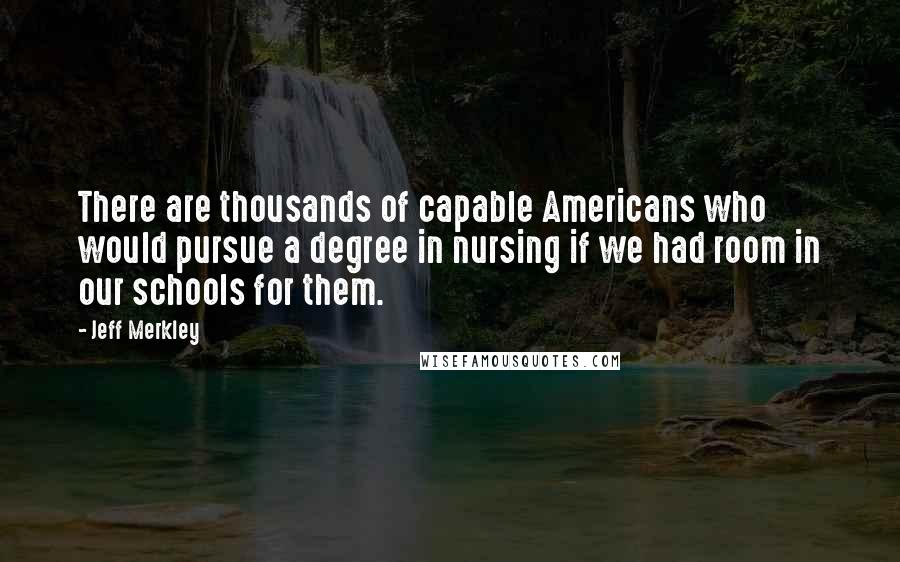 Jeff Merkley Quotes: There are thousands of capable Americans who would pursue a degree in nursing if we had room in our schools for them.