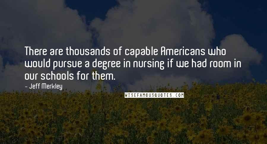 Jeff Merkley Quotes: There are thousands of capable Americans who would pursue a degree in nursing if we had room in our schools for them.