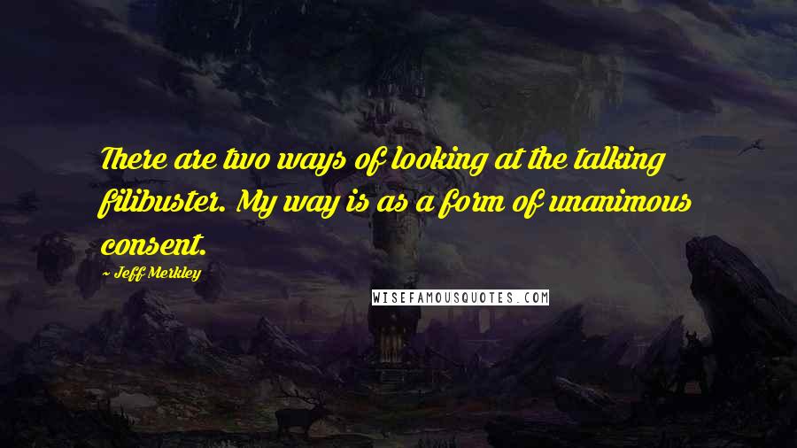 Jeff Merkley Quotes: There are two ways of looking at the talking filibuster. My way is as a form of unanimous consent.