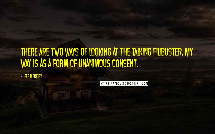 Jeff Merkley Quotes: There are two ways of looking at the talking filibuster. My way is as a form of unanimous consent.