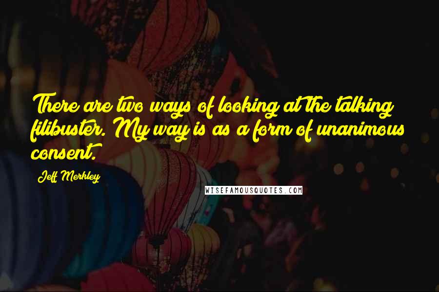 Jeff Merkley Quotes: There are two ways of looking at the talking filibuster. My way is as a form of unanimous consent.