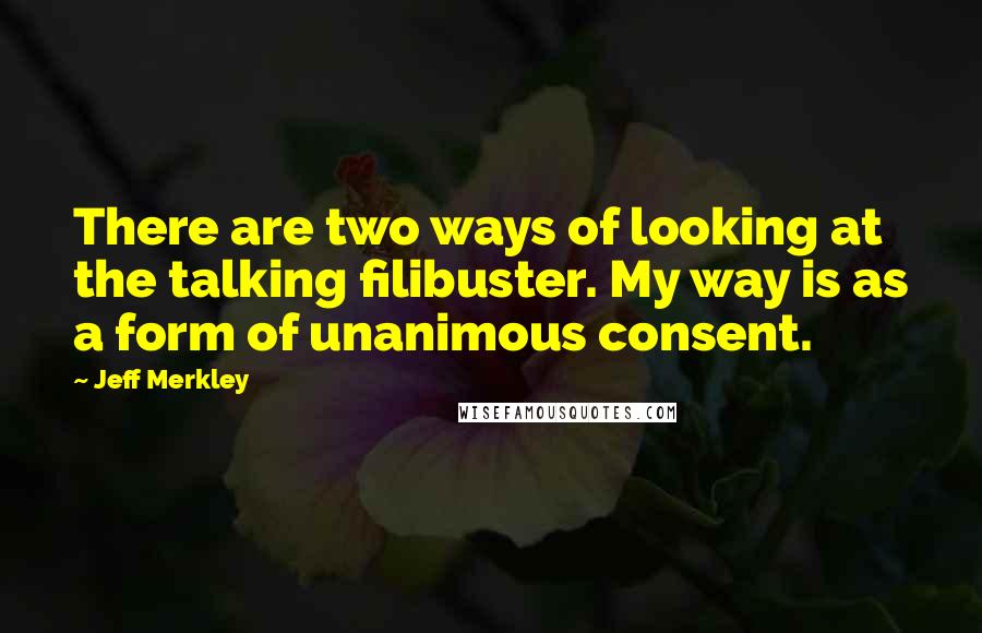 Jeff Merkley Quotes: There are two ways of looking at the talking filibuster. My way is as a form of unanimous consent.