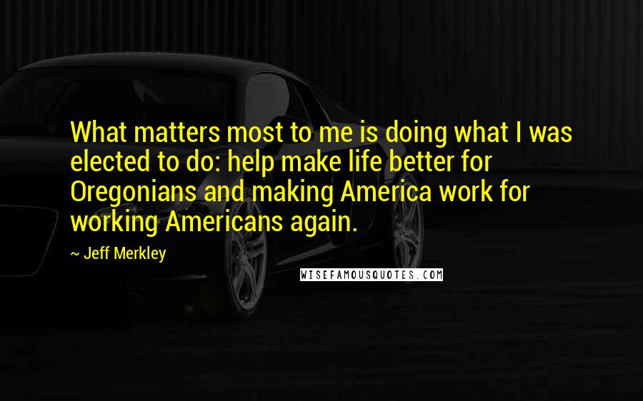 Jeff Merkley Quotes: What matters most to me is doing what I was elected to do: help make life better for Oregonians and making America work for working Americans again.