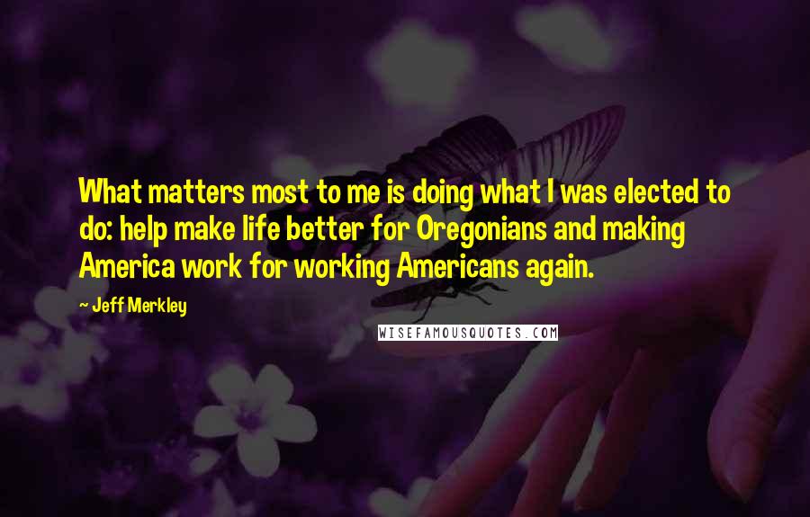 Jeff Merkley Quotes: What matters most to me is doing what I was elected to do: help make life better for Oregonians and making America work for working Americans again.