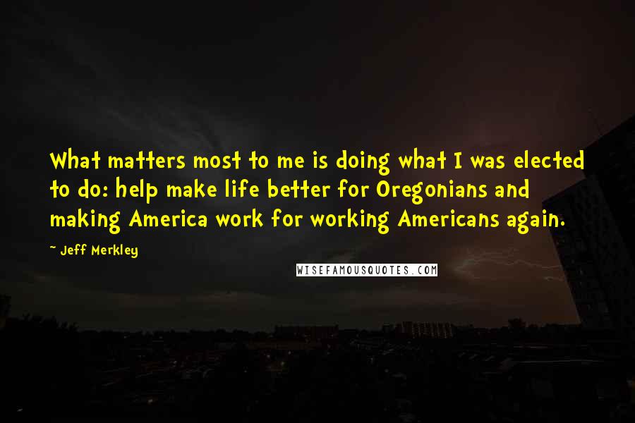 Jeff Merkley Quotes: What matters most to me is doing what I was elected to do: help make life better for Oregonians and making America work for working Americans again.