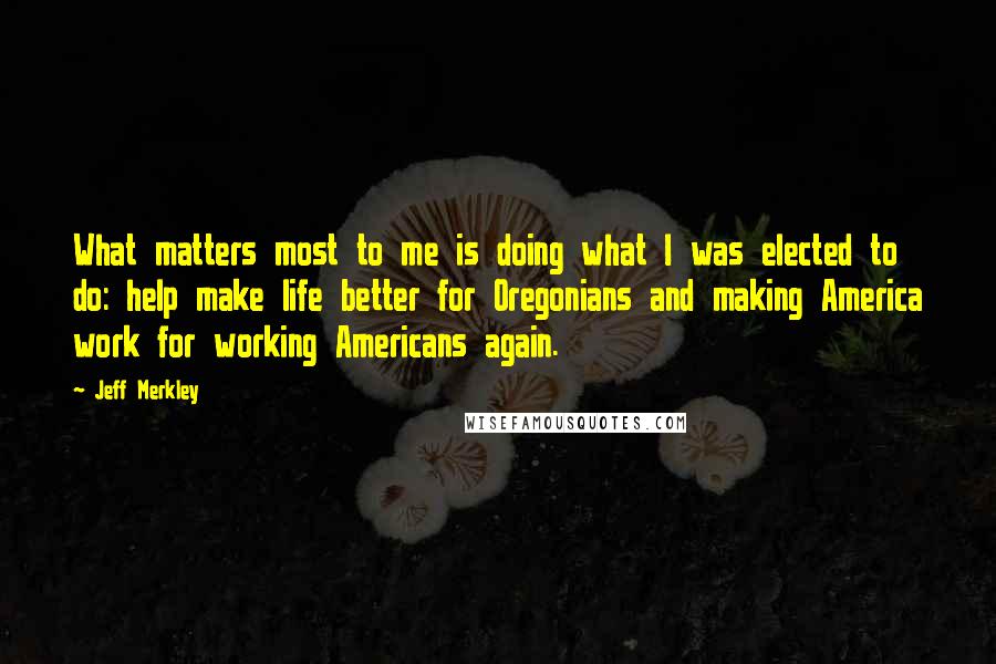 Jeff Merkley Quotes: What matters most to me is doing what I was elected to do: help make life better for Oregonians and making America work for working Americans again.