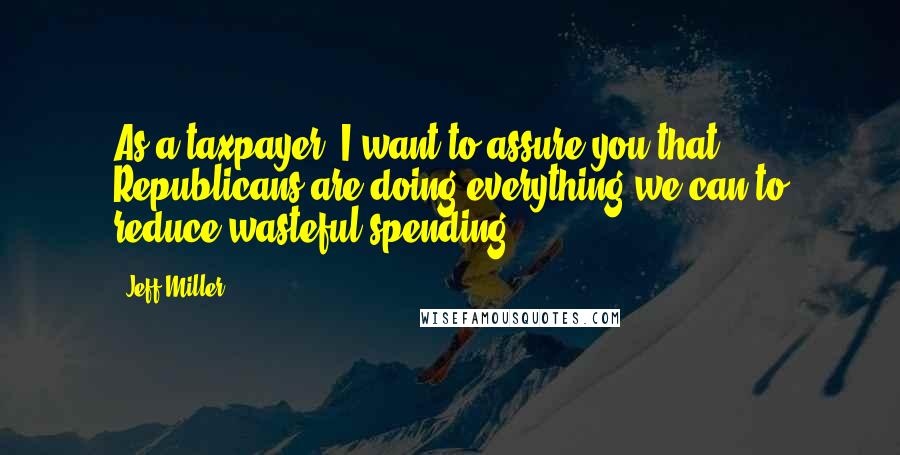 Jeff Miller Quotes: As a taxpayer, I want to assure you that Republicans are doing everything we can to reduce wasteful spending.