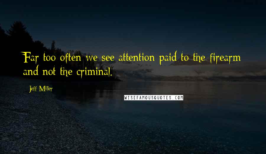 Jeff Miller Quotes: Far too often we see attention paid to the firearm and not the criminal.