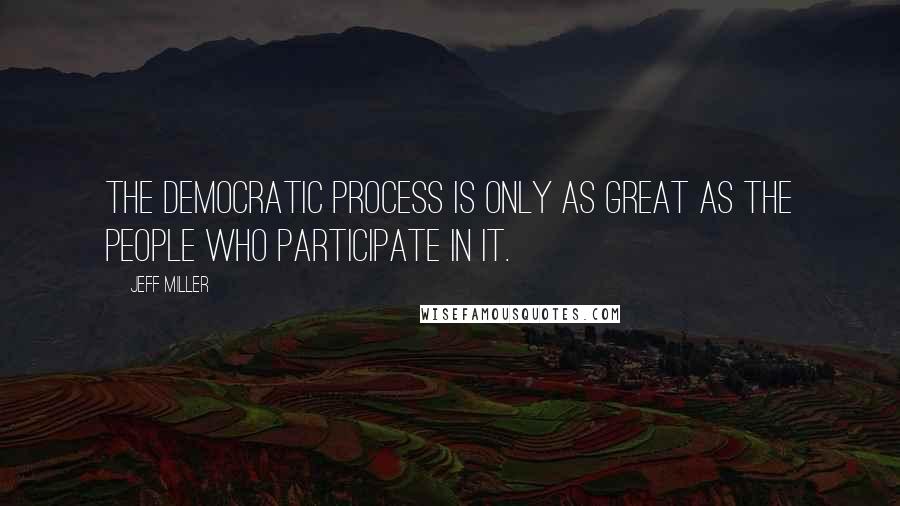 Jeff Miller Quotes: The democratic process is only as great as the people who participate in it.