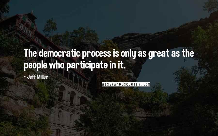Jeff Miller Quotes: The democratic process is only as great as the people who participate in it.