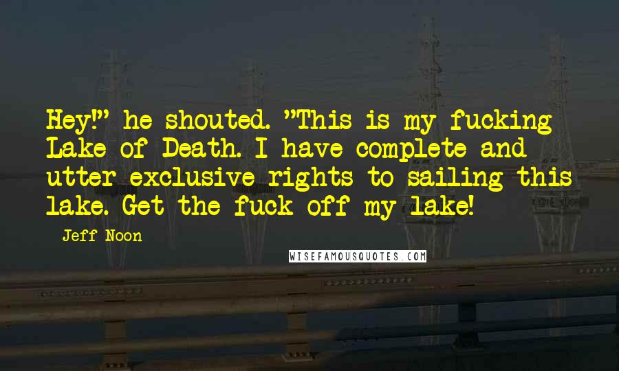 Jeff Noon Quotes: Hey!" he shouted. "This is my fucking Lake of Death. I have complete and utter exclusive rights to sailing this lake. Get the fuck off my lake!