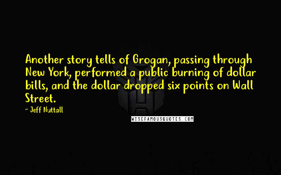 Jeff Nuttall Quotes: Another story tells of Grogan, passing through New York, performed a public burning of dollar bills, and the dollar dropped six points on Wall Street.