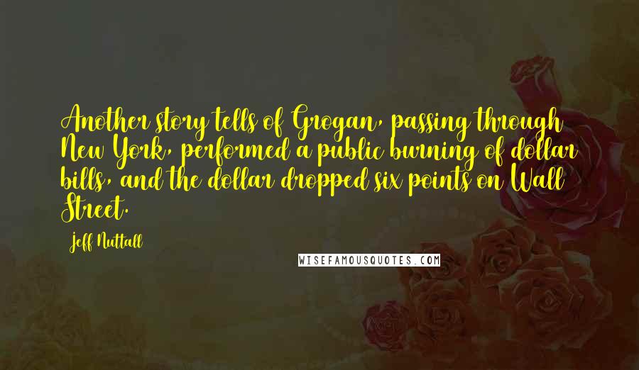 Jeff Nuttall Quotes: Another story tells of Grogan, passing through New York, performed a public burning of dollar bills, and the dollar dropped six points on Wall Street.