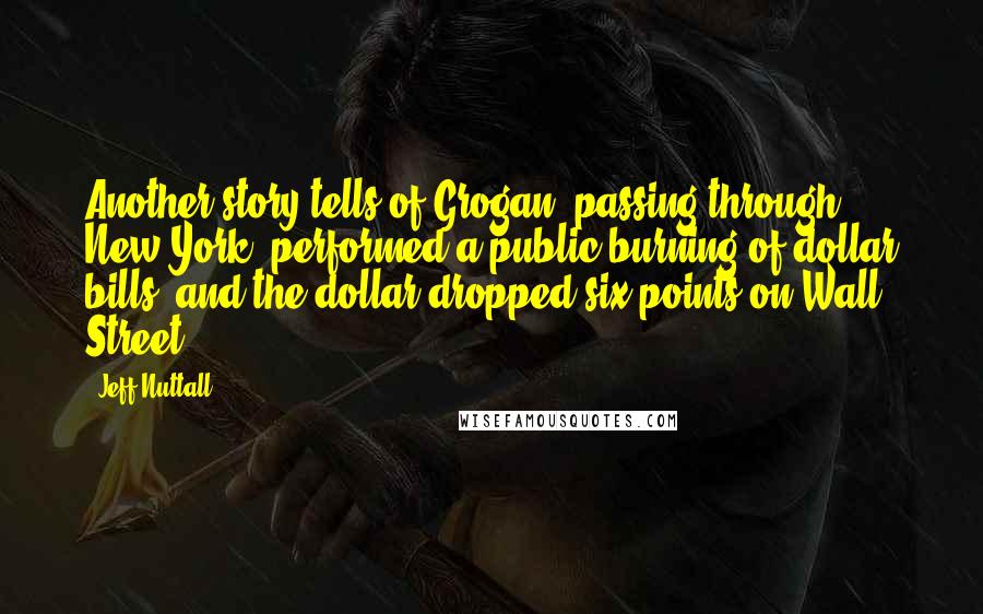 Jeff Nuttall Quotes: Another story tells of Grogan, passing through New York, performed a public burning of dollar bills, and the dollar dropped six points on Wall Street.