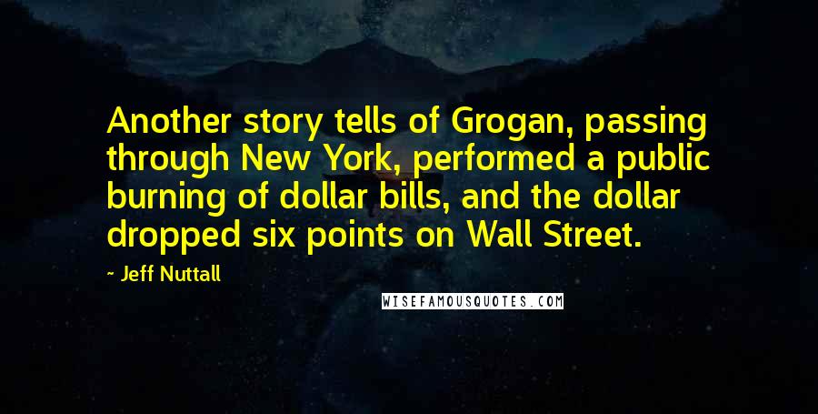 Jeff Nuttall Quotes: Another story tells of Grogan, passing through New York, performed a public burning of dollar bills, and the dollar dropped six points on Wall Street.