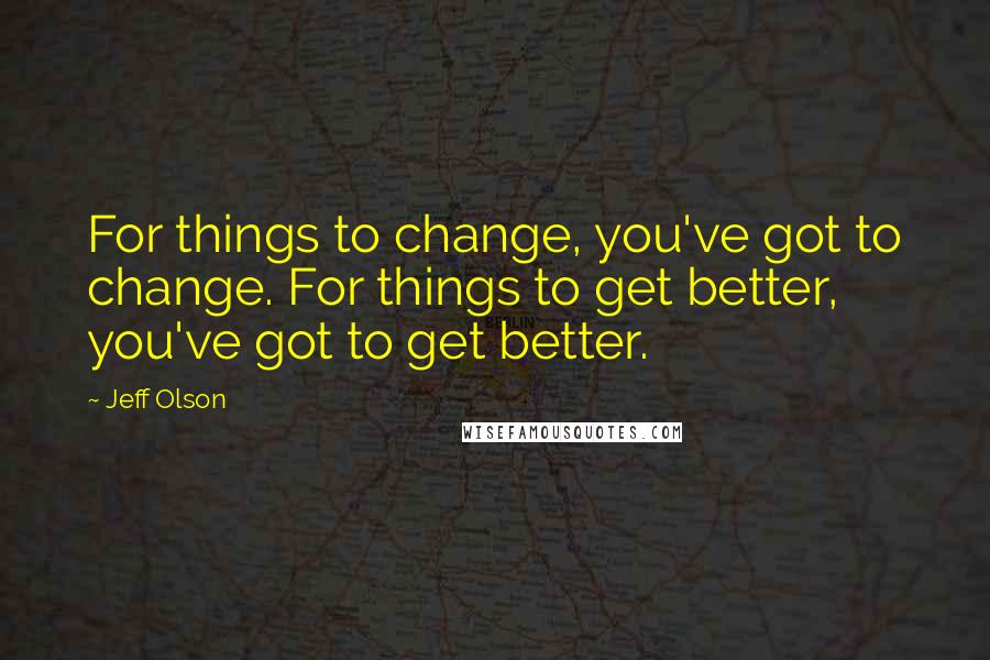 Jeff Olson Quotes: For things to change, you've got to change. For things to get better, you've got to get better.