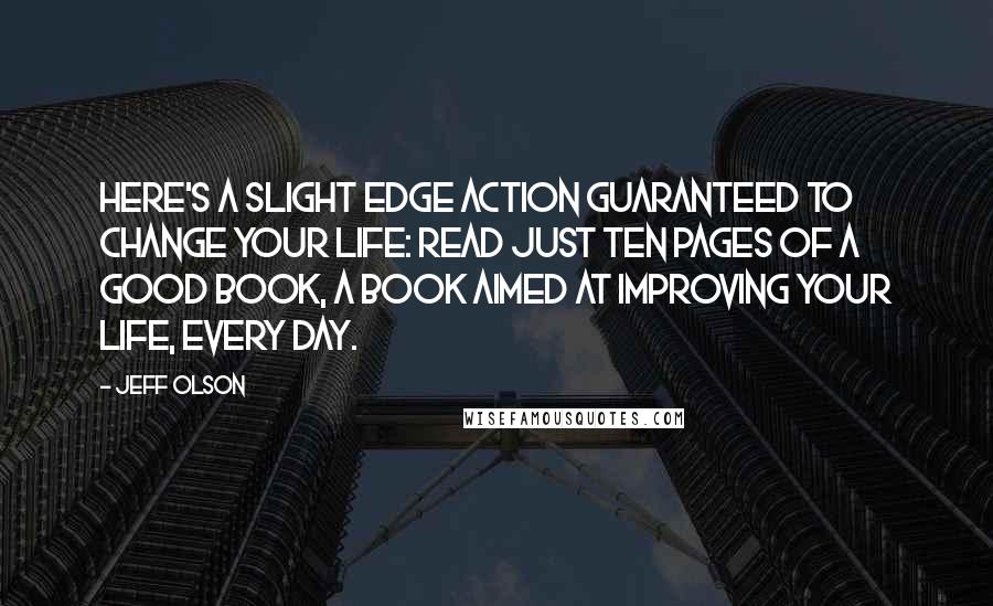 Jeff Olson Quotes: Here's a slight edge action guaranteed to change your life: read just ten pages of a good book, a book aimed at improving your life, every day.