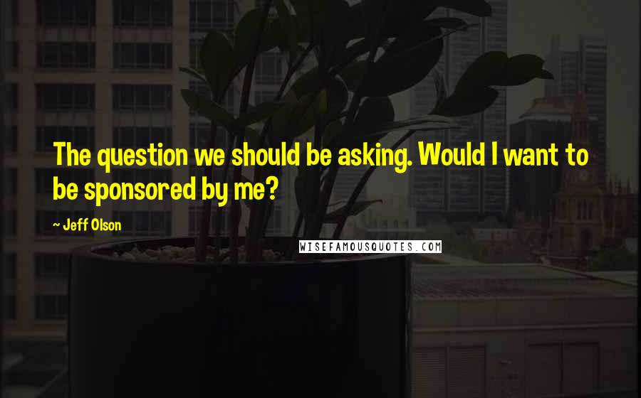 Jeff Olson Quotes: The question we should be asking. Would I want to be sponsored by me?