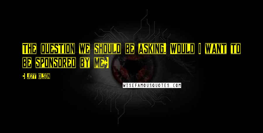 Jeff Olson Quotes: The question we should be asking. Would I want to be sponsored by me?