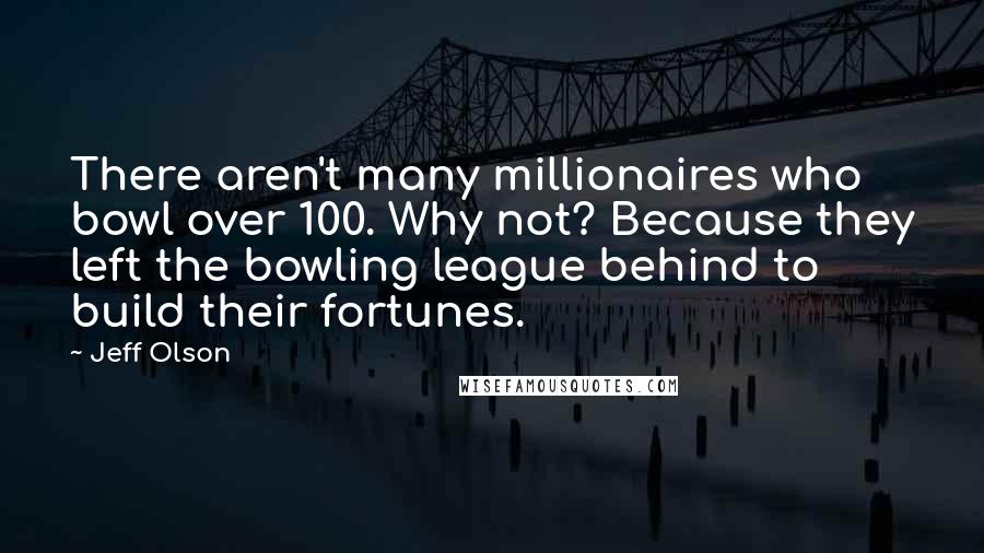 Jeff Olson Quotes: There aren't many millionaires who bowl over 100. Why not? Because they left the bowling league behind to build their fortunes.