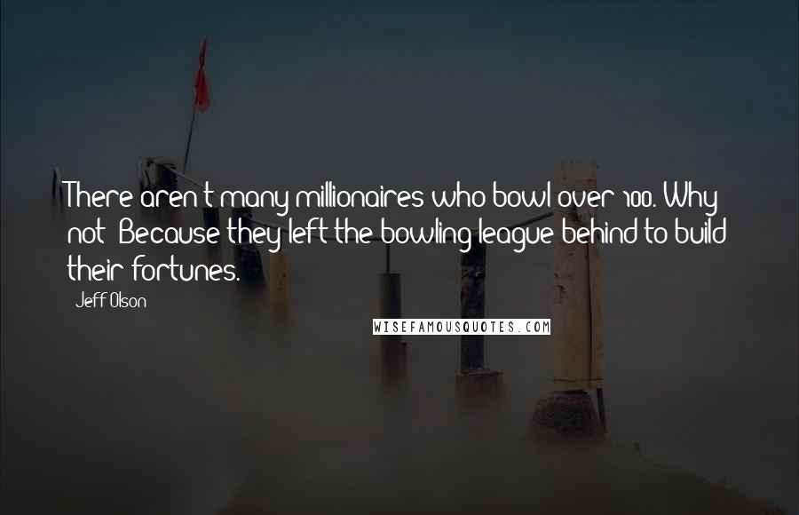 Jeff Olson Quotes: There aren't many millionaires who bowl over 100. Why not? Because they left the bowling league behind to build their fortunes.