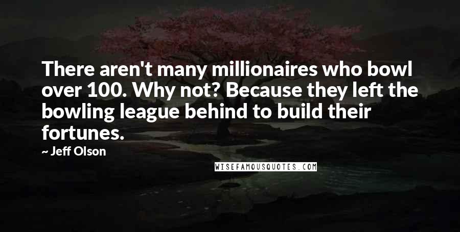 Jeff Olson Quotes: There aren't many millionaires who bowl over 100. Why not? Because they left the bowling league behind to build their fortunes.