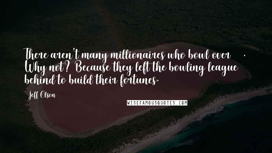 Jeff Olson Quotes: There aren't many millionaires who bowl over 100. Why not? Because they left the bowling league behind to build their fortunes.