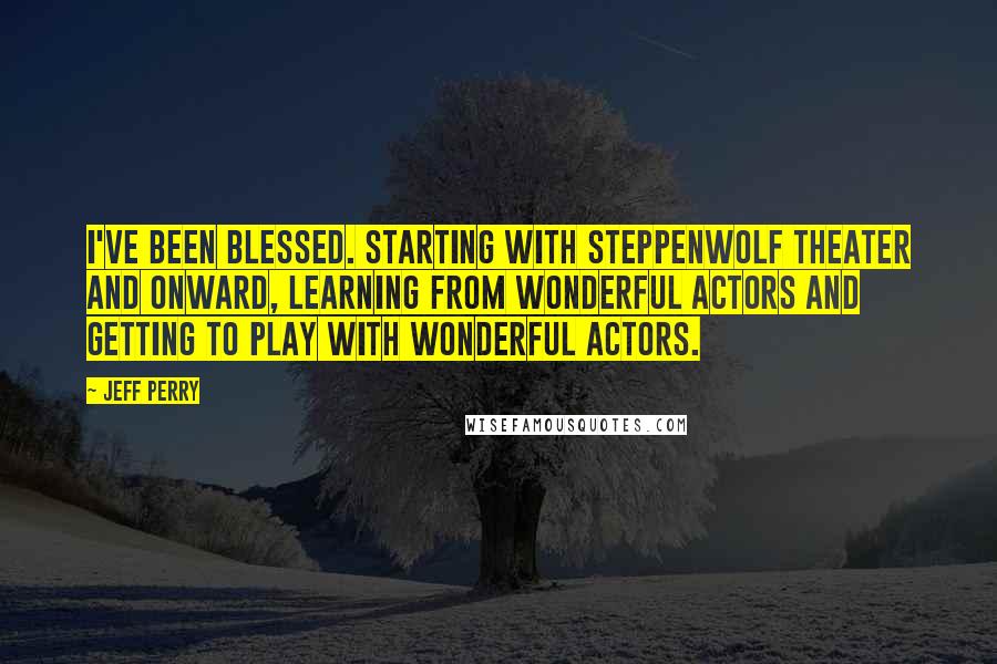 Jeff Perry Quotes: I've been blessed. Starting with Steppenwolf Theater and onward, learning from wonderful actors and getting to play with wonderful actors.