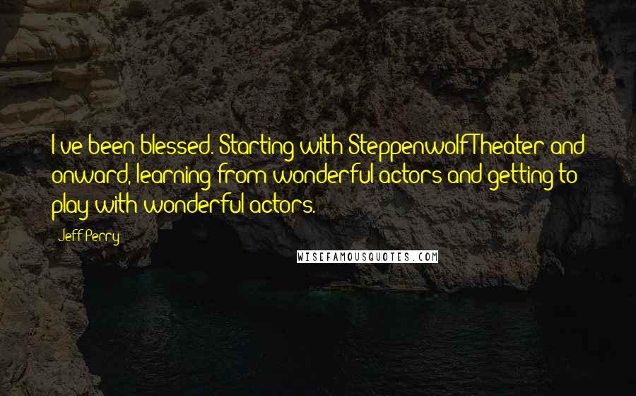 Jeff Perry Quotes: I've been blessed. Starting with Steppenwolf Theater and onward, learning from wonderful actors and getting to play with wonderful actors.