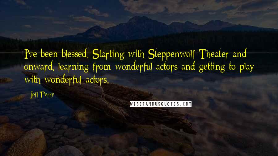 Jeff Perry Quotes: I've been blessed. Starting with Steppenwolf Theater and onward, learning from wonderful actors and getting to play with wonderful actors.