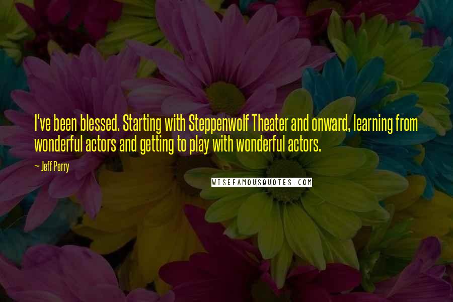 Jeff Perry Quotes: I've been blessed. Starting with Steppenwolf Theater and onward, learning from wonderful actors and getting to play with wonderful actors.