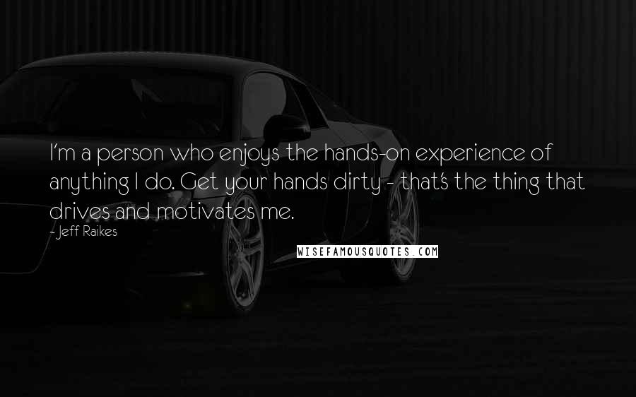 Jeff Raikes Quotes: I'm a person who enjoys the hands-on experience of anything I do. Get your hands dirty - that's the thing that drives and motivates me.