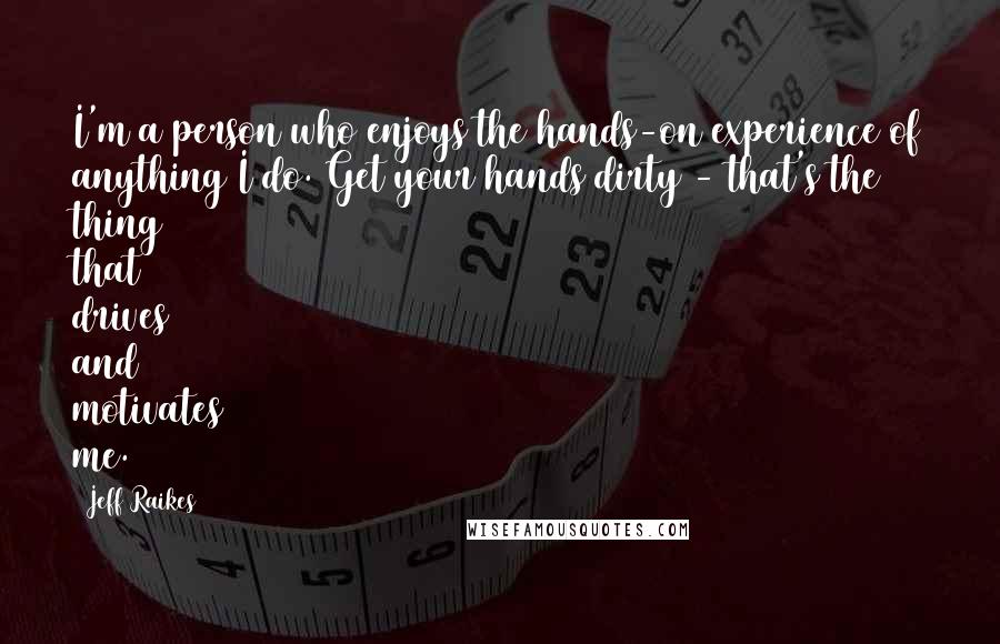 Jeff Raikes Quotes: I'm a person who enjoys the hands-on experience of anything I do. Get your hands dirty - that's the thing that drives and motivates me.