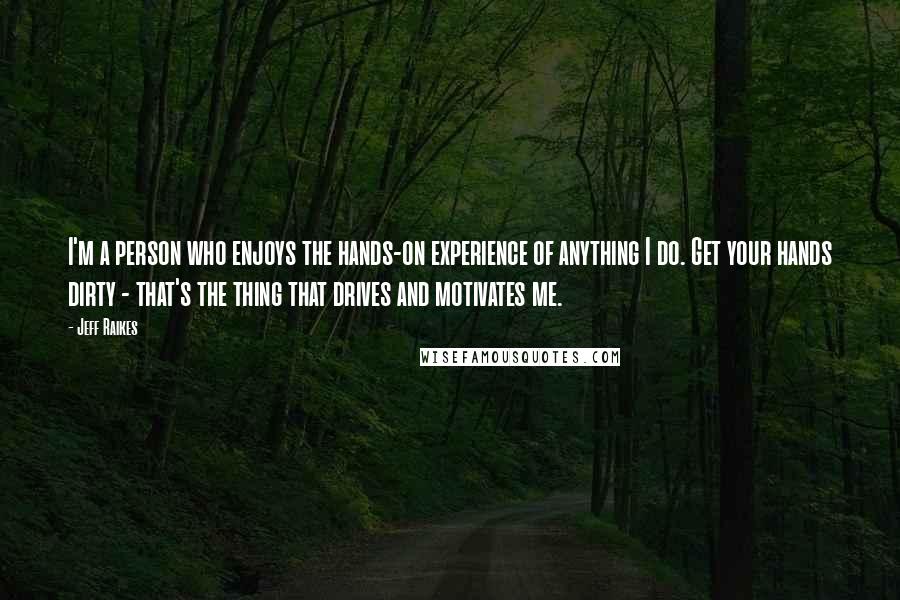 Jeff Raikes Quotes: I'm a person who enjoys the hands-on experience of anything I do. Get your hands dirty - that's the thing that drives and motivates me.