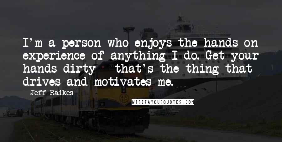 Jeff Raikes Quotes: I'm a person who enjoys the hands-on experience of anything I do. Get your hands dirty - that's the thing that drives and motivates me.